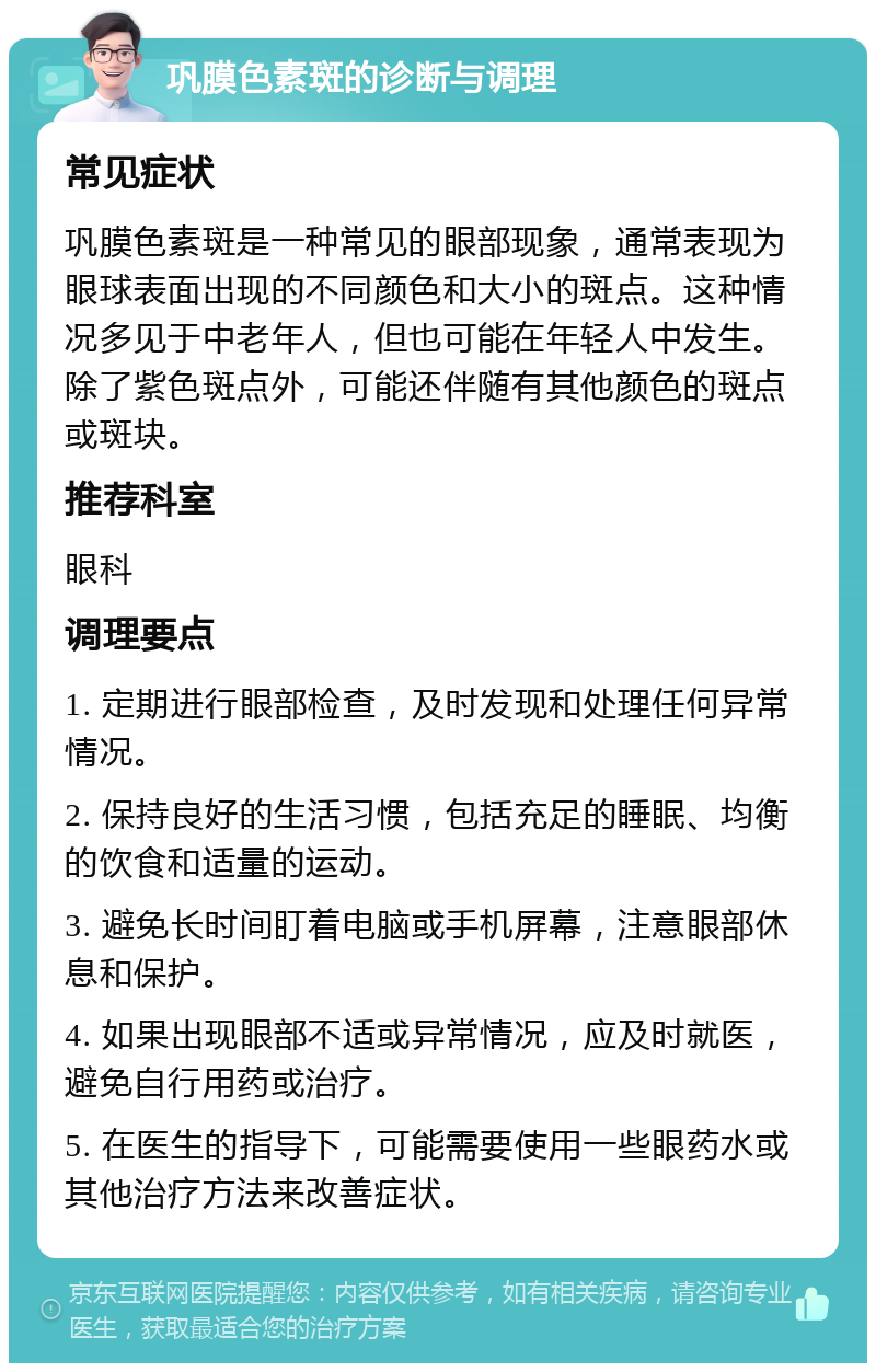 巩膜色素斑的诊断与调理 常见症状 巩膜色素斑是一种常见的眼部现象，通常表现为眼球表面出现的不同颜色和大小的斑点。这种情况多见于中老年人，但也可能在年轻人中发生。除了紫色斑点外，可能还伴随有其他颜色的斑点或斑块。 推荐科室 眼科 调理要点 1. 定期进行眼部检查，及时发现和处理任何异常情况。 2. 保持良好的生活习惯，包括充足的睡眠、均衡的饮食和适量的运动。 3. 避免长时间盯着电脑或手机屏幕，注意眼部休息和保护。 4. 如果出现眼部不适或异常情况，应及时就医，避免自行用药或治疗。 5. 在医生的指导下，可能需要使用一些眼药水或其他治疗方法来改善症状。