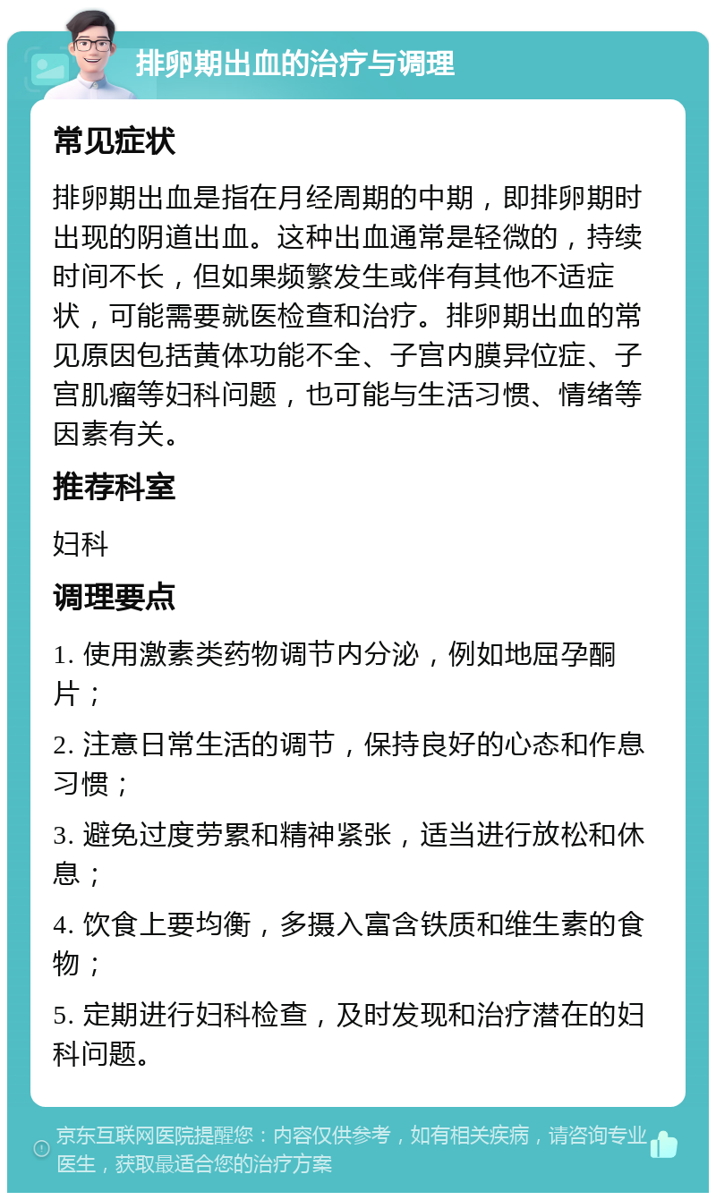 排卵期出血的治疗与调理 常见症状 排卵期出血是指在月经周期的中期，即排卵期时出现的阴道出血。这种出血通常是轻微的，持续时间不长，但如果频繁发生或伴有其他不适症状，可能需要就医检查和治疗。排卵期出血的常见原因包括黄体功能不全、子宫内膜异位症、子宫肌瘤等妇科问题，也可能与生活习惯、情绪等因素有关。 推荐科室 妇科 调理要点 1. 使用激素类药物调节内分泌，例如地屈孕酮片； 2. 注意日常生活的调节，保持良好的心态和作息习惯； 3. 避免过度劳累和精神紧张，适当进行放松和休息； 4. 饮食上要均衡，多摄入富含铁质和维生素的食物； 5. 定期进行妇科检查，及时发现和治疗潜在的妇科问题。