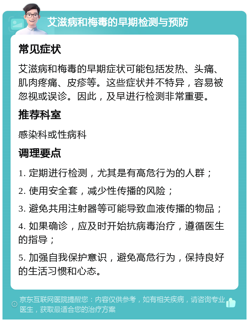 艾滋病和梅毒的早期检测与预防 常见症状 艾滋病和梅毒的早期症状可能包括发热、头痛、肌肉疼痛、皮疹等。这些症状并不特异，容易被忽视或误诊。因此，及早进行检测非常重要。 推荐科室 感染科或性病科 调理要点 1. 定期进行检测，尤其是有高危行为的人群； 2. 使用安全套，减少性传播的风险； 3. 避免共用注射器等可能导致血液传播的物品； 4. 如果确诊，应及时开始抗病毒治疗，遵循医生的指导； 5. 加强自我保护意识，避免高危行为，保持良好的生活习惯和心态。