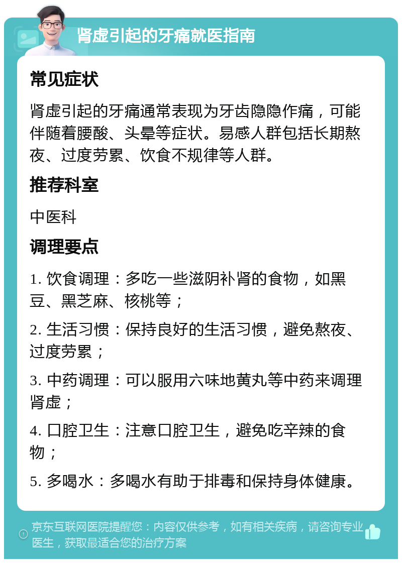 肾虚引起的牙痛就医指南 常见症状 肾虚引起的牙痛通常表现为牙齿隐隐作痛，可能伴随着腰酸、头晕等症状。易感人群包括长期熬夜、过度劳累、饮食不规律等人群。 推荐科室 中医科 调理要点 1. 饮食调理：多吃一些滋阴补肾的食物，如黑豆、黑芝麻、核桃等； 2. 生活习惯：保持良好的生活习惯，避免熬夜、过度劳累； 3. 中药调理：可以服用六味地黄丸等中药来调理肾虚； 4. 口腔卫生：注意口腔卫生，避免吃辛辣的食物； 5. 多喝水：多喝水有助于排毒和保持身体健康。