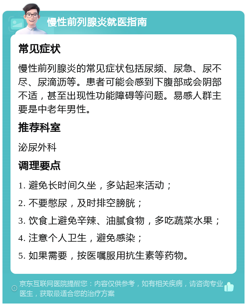 慢性前列腺炎就医指南 常见症状 慢性前列腺炎的常见症状包括尿频、尿急、尿不尽、尿滴沥等。患者可能会感到下腹部或会阴部不适，甚至出现性功能障碍等问题。易感人群主要是中老年男性。 推荐科室 泌尿外科 调理要点 1. 避免长时间久坐，多站起来活动； 2. 不要憋尿，及时排空膀胱； 3. 饮食上避免辛辣、油腻食物，多吃蔬菜水果； 4. 注意个人卫生，避免感染； 5. 如果需要，按医嘱服用抗生素等药物。