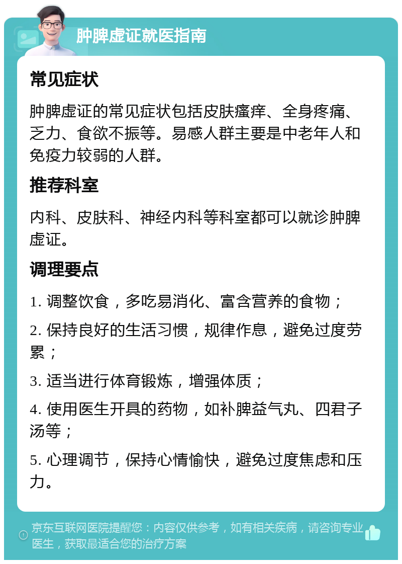 肿脾虚证就医指南 常见症状 肿脾虚证的常见症状包括皮肤瘙痒、全身疼痛、乏力、食欲不振等。易感人群主要是中老年人和免疫力较弱的人群。 推荐科室 内科、皮肤科、神经内科等科室都可以就诊肿脾虚证。 调理要点 1. 调整饮食，多吃易消化、富含营养的食物； 2. 保持良好的生活习惯，规律作息，避免过度劳累； 3. 适当进行体育锻炼，增强体质； 4. 使用医生开具的药物，如补脾益气丸、四君子汤等； 5. 心理调节，保持心情愉快，避免过度焦虑和压力。