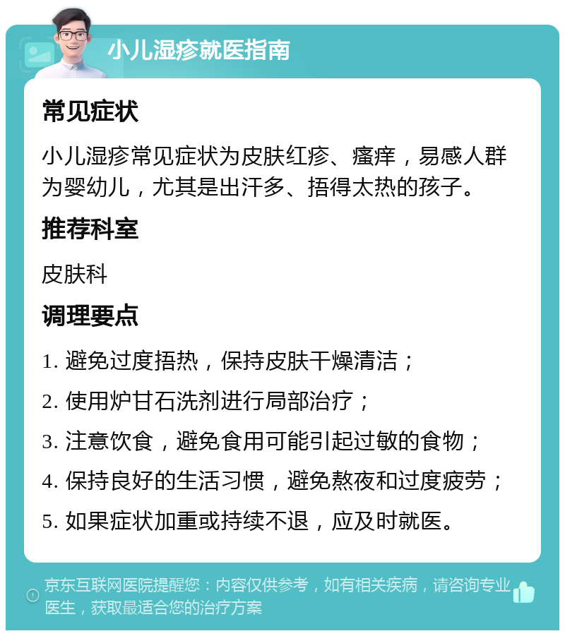 小儿湿疹就医指南 常见症状 小儿湿疹常见症状为皮肤红疹、瘙痒，易感人群为婴幼儿，尤其是出汗多、捂得太热的孩子。 推荐科室 皮肤科 调理要点 1. 避免过度捂热，保持皮肤干燥清洁； 2. 使用炉甘石洗剂进行局部治疗； 3. 注意饮食，避免食用可能引起过敏的食物； 4. 保持良好的生活习惯，避免熬夜和过度疲劳； 5. 如果症状加重或持续不退，应及时就医。