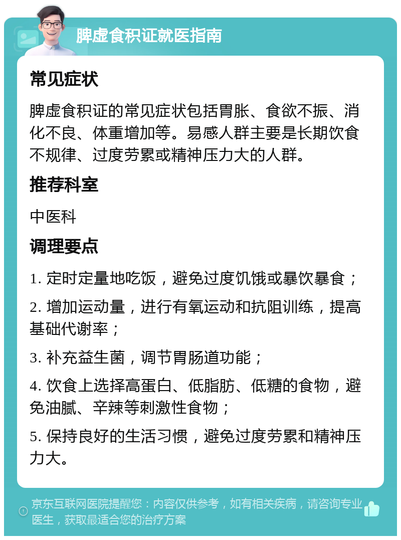 脾虚食积证就医指南 常见症状 脾虚食积证的常见症状包括胃胀、食欲不振、消化不良、体重增加等。易感人群主要是长期饮食不规律、过度劳累或精神压力大的人群。 推荐科室 中医科 调理要点 1. 定时定量地吃饭，避免过度饥饿或暴饮暴食； 2. 增加运动量，进行有氧运动和抗阻训练，提高基础代谢率； 3. 补充益生菌，调节胃肠道功能； 4. 饮食上选择高蛋白、低脂肪、低糖的食物，避免油腻、辛辣等刺激性食物； 5. 保持良好的生活习惯，避免过度劳累和精神压力大。