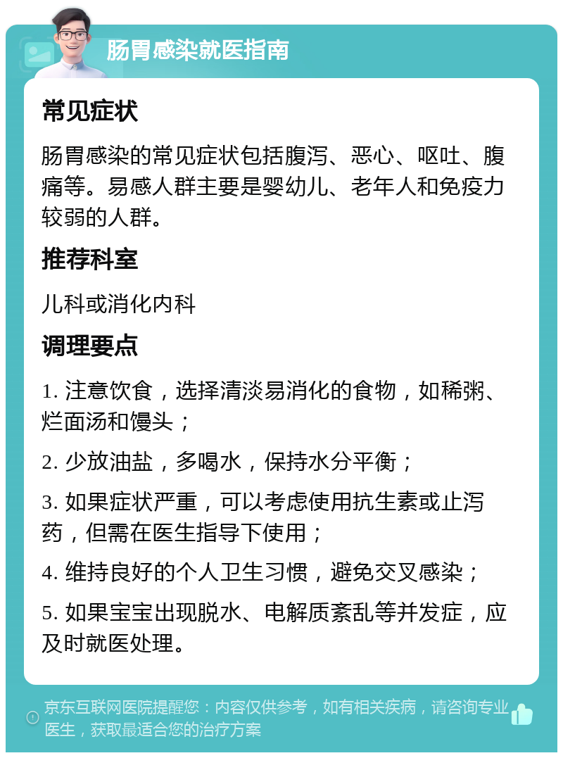 肠胃感染就医指南 常见症状 肠胃感染的常见症状包括腹泻、恶心、呕吐、腹痛等。易感人群主要是婴幼儿、老年人和免疫力较弱的人群。 推荐科室 儿科或消化内科 调理要点 1. 注意饮食，选择清淡易消化的食物，如稀粥、烂面汤和馒头； 2. 少放油盐，多喝水，保持水分平衡； 3. 如果症状严重，可以考虑使用抗生素或止泻药，但需在医生指导下使用； 4. 维持良好的个人卫生习惯，避免交叉感染； 5. 如果宝宝出现脱水、电解质紊乱等并发症，应及时就医处理。