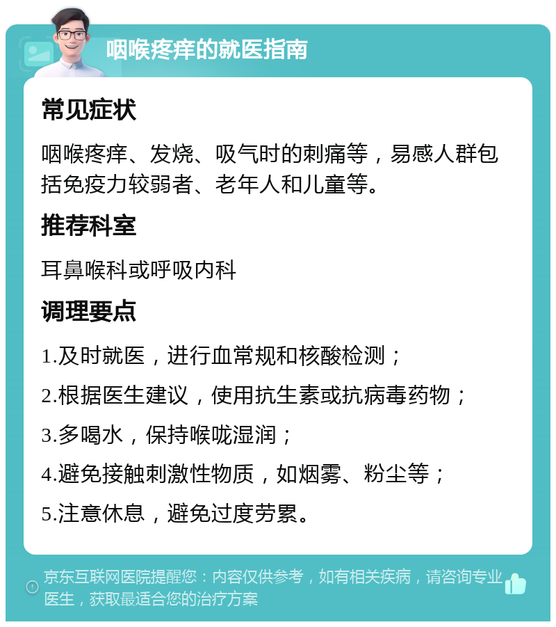 咽喉疼痒的就医指南 常见症状 咽喉疼痒、发烧、吸气时的刺痛等，易感人群包括免疫力较弱者、老年人和儿童等。 推荐科室 耳鼻喉科或呼吸内科 调理要点 1.及时就医，进行血常规和核酸检测； 2.根据医生建议，使用抗生素或抗病毒药物； 3.多喝水，保持喉咙湿润； 4.避免接触刺激性物质，如烟雾、粉尘等； 5.注意休息，避免过度劳累。