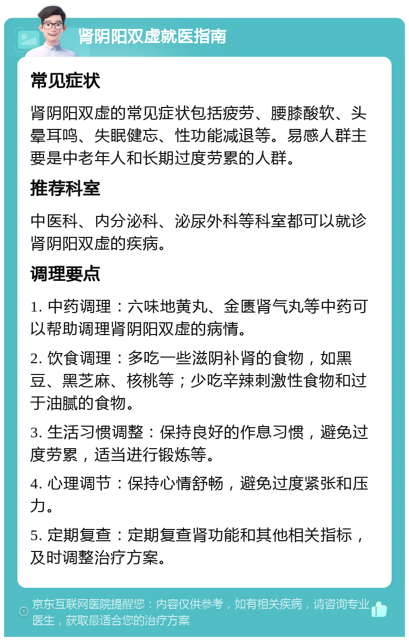 肾阴阳双虚就医指南 常见症状 肾阴阳双虚的常见症状包括疲劳、腰膝酸软、头晕耳鸣、失眠健忘、性功能减退等。易感人群主要是中老年人和长期过度劳累的人群。 推荐科室 中医科、内分泌科、泌尿外科等科室都可以就诊肾阴阳双虚的疾病。 调理要点 1. 中药调理：六味地黄丸、金匮肾气丸等中药可以帮助调理肾阴阳双虚的病情。 2. 饮食调理：多吃一些滋阴补肾的食物，如黑豆、黑芝麻、核桃等；少吃辛辣刺激性食物和过于油腻的食物。 3. 生活习惯调整：保持良好的作息习惯，避免过度劳累，适当进行锻炼等。 4. 心理调节：保持心情舒畅，避免过度紧张和压力。 5. 定期复查：定期复查肾功能和其他相关指标，及时调整治疗方案。