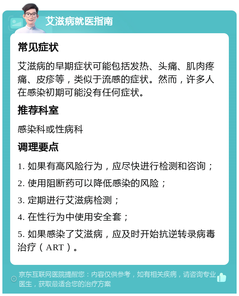 艾滋病就医指南 常见症状 艾滋病的早期症状可能包括发热、头痛、肌肉疼痛、皮疹等，类似于流感的症状。然而，许多人在感染初期可能没有任何症状。 推荐科室 感染科或性病科 调理要点 1. 如果有高风险行为，应尽快进行检测和咨询； 2. 使用阻断药可以降低感染的风险； 3. 定期进行艾滋病检测； 4. 在性行为中使用安全套； 5. 如果感染了艾滋病，应及时开始抗逆转录病毒治疗（ART）。