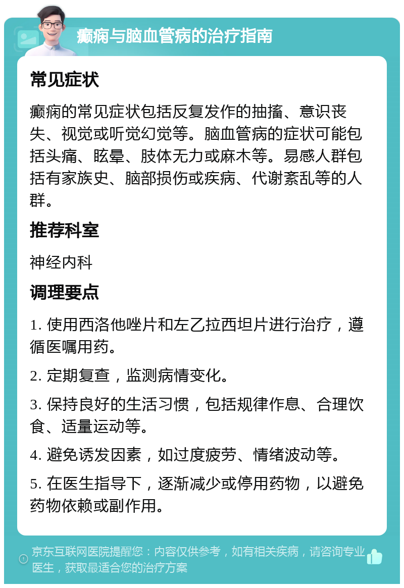 癫痫与脑血管病的治疗指南 常见症状 癫痫的常见症状包括反复发作的抽搐、意识丧失、视觉或听觉幻觉等。脑血管病的症状可能包括头痛、眩晕、肢体无力或麻木等。易感人群包括有家族史、脑部损伤或疾病、代谢紊乱等的人群。 推荐科室 神经内科 调理要点 1. 使用西洛他唑片和左乙拉西坦片进行治疗，遵循医嘱用药。 2. 定期复查，监测病情变化。 3. 保持良好的生活习惯，包括规律作息、合理饮食、适量运动等。 4. 避免诱发因素，如过度疲劳、情绪波动等。 5. 在医生指导下，逐渐减少或停用药物，以避免药物依赖或副作用。