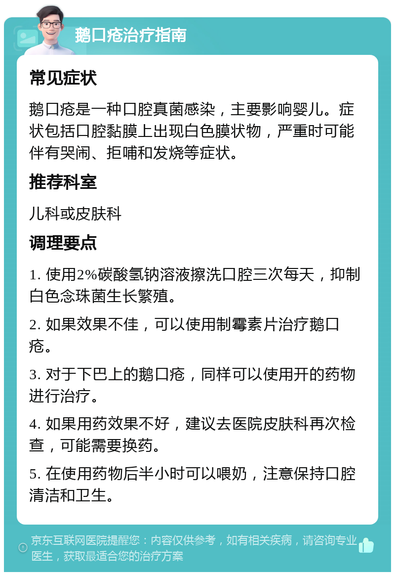 鹅口疮治疗指南 常见症状 鹅口疮是一种口腔真菌感染，主要影响婴儿。症状包括口腔黏膜上出现白色膜状物，严重时可能伴有哭闹、拒哺和发烧等症状。 推荐科室 儿科或皮肤科 调理要点 1. 使用2%碳酸氢钠溶液擦洗口腔三次每天，抑制白色念珠菌生长繁殖。 2. 如果效果不佳，可以使用制霉素片治疗鹅口疮。 3. 对于下巴上的鹅口疮，同样可以使用开的药物进行治疗。 4. 如果用药效果不好，建议去医院皮肤科再次检查，可能需要换药。 5. 在使用药物后半小时可以喂奶，注意保持口腔清洁和卫生。