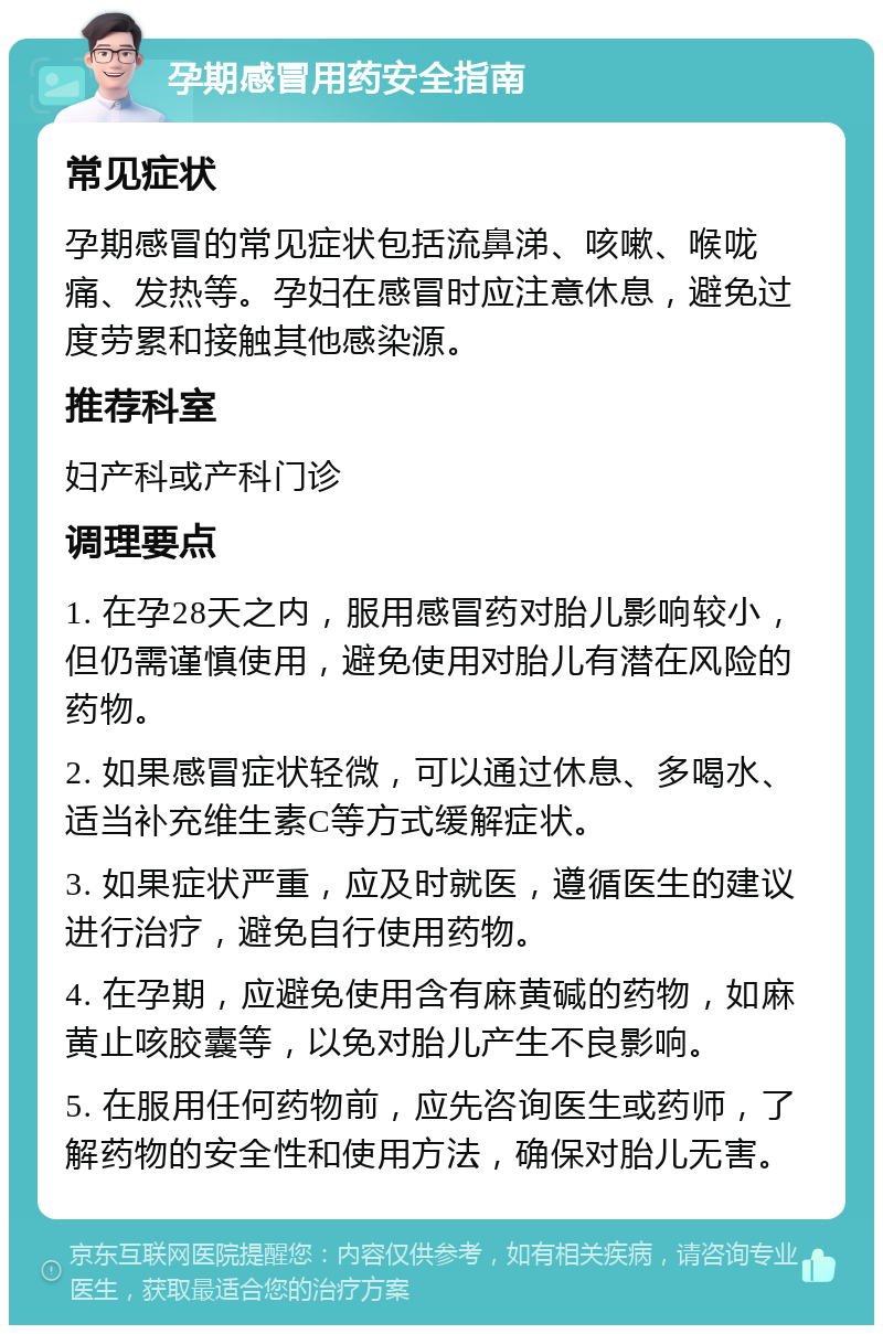 孕期感冒用药安全指南 常见症状 孕期感冒的常见症状包括流鼻涕、咳嗽、喉咙痛、发热等。孕妇在感冒时应注意休息，避免过度劳累和接触其他感染源。 推荐科室 妇产科或产科门诊 调理要点 1. 在孕28天之内，服用感冒药对胎儿影响较小，但仍需谨慎使用，避免使用对胎儿有潜在风险的药物。 2. 如果感冒症状轻微，可以通过休息、多喝水、适当补充维生素C等方式缓解症状。 3. 如果症状严重，应及时就医，遵循医生的建议进行治疗，避免自行使用药物。 4. 在孕期，应避免使用含有麻黄碱的药物，如麻黄止咳胶囊等，以免对胎儿产生不良影响。 5. 在服用任何药物前，应先咨询医生或药师，了解药物的安全性和使用方法，确保对胎儿无害。