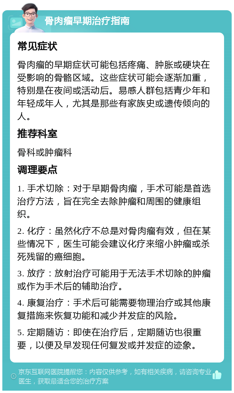 骨肉瘤早期治疗指南 常见症状 骨肉瘤的早期症状可能包括疼痛、肿胀或硬块在受影响的骨骼区域。这些症状可能会逐渐加重，特别是在夜间或活动后。易感人群包括青少年和年轻成年人，尤其是那些有家族史或遗传倾向的人。 推荐科室 骨科或肿瘤科 调理要点 1. 手术切除：对于早期骨肉瘤，手术可能是首选治疗方法，旨在完全去除肿瘤和周围的健康组织。 2. 化疗：虽然化疗不总是对骨肉瘤有效，但在某些情况下，医生可能会建议化疗来缩小肿瘤或杀死残留的癌细胞。 3. 放疗：放射治疗可能用于无法手术切除的肿瘤或作为手术后的辅助治疗。 4. 康复治疗：手术后可能需要物理治疗或其他康复措施来恢复功能和减少并发症的风险。 5. 定期随访：即使在治疗后，定期随访也很重要，以便及早发现任何复发或并发症的迹象。