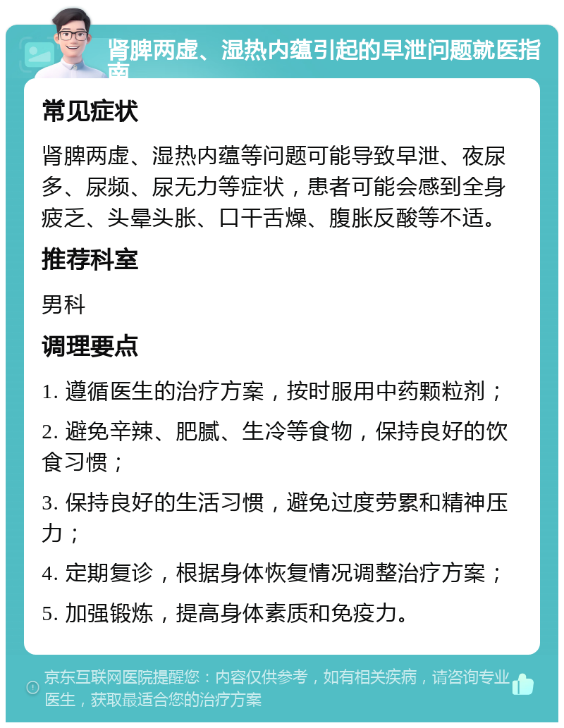 肾脾两虚、湿热内蕴引起的早泄问题就医指南 常见症状 肾脾两虚、湿热内蕴等问题可能导致早泄、夜尿多、尿频、尿无力等症状，患者可能会感到全身疲乏、头晕头胀、口干舌燥、腹胀反酸等不适。 推荐科室 男科 调理要点 1. 遵循医生的治疗方案，按时服用中药颗粒剂； 2. 避免辛辣、肥腻、生冷等食物，保持良好的饮食习惯； 3. 保持良好的生活习惯，避免过度劳累和精神压力； 4. 定期复诊，根据身体恢复情况调整治疗方案； 5. 加强锻炼，提高身体素质和免疫力。