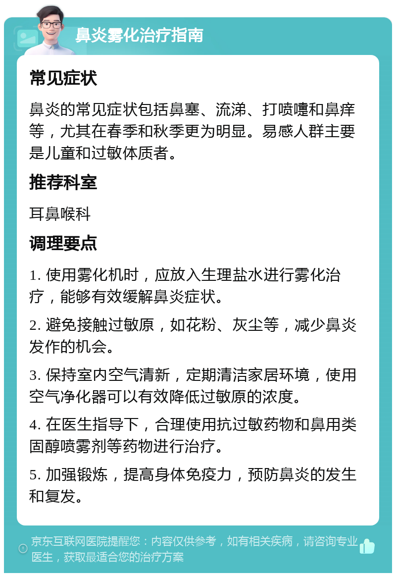 鼻炎雾化治疗指南 常见症状 鼻炎的常见症状包括鼻塞、流涕、打喷嚏和鼻痒等，尤其在春季和秋季更为明显。易感人群主要是儿童和过敏体质者。 推荐科室 耳鼻喉科 调理要点 1. 使用雾化机时，应放入生理盐水进行雾化治疗，能够有效缓解鼻炎症状。 2. 避免接触过敏原，如花粉、灰尘等，减少鼻炎发作的机会。 3. 保持室内空气清新，定期清洁家居环境，使用空气净化器可以有效降低过敏原的浓度。 4. 在医生指导下，合理使用抗过敏药物和鼻用类固醇喷雾剂等药物进行治疗。 5. 加强锻炼，提高身体免疫力，预防鼻炎的发生和复发。