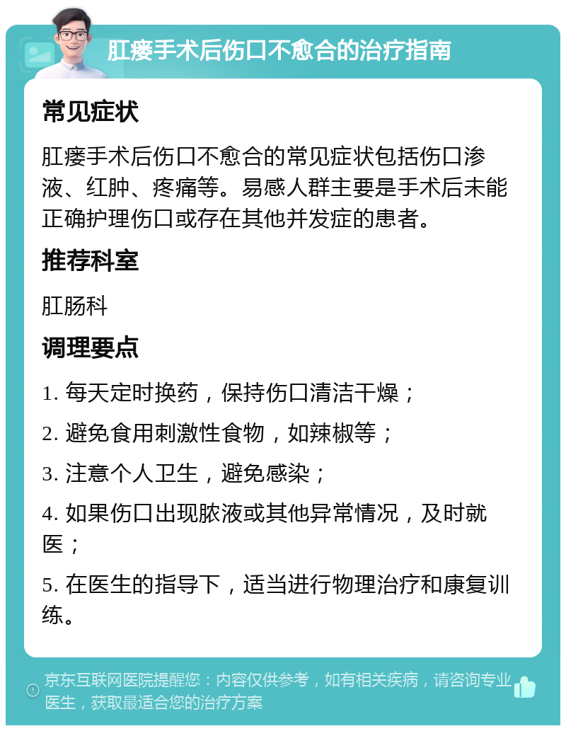 肛瘘手术后伤口不愈合的治疗指南 常见症状 肛瘘手术后伤口不愈合的常见症状包括伤口渗液、红肿、疼痛等。易感人群主要是手术后未能正确护理伤口或存在其他并发症的患者。 推荐科室 肛肠科 调理要点 1. 每天定时换药，保持伤口清洁干燥； 2. 避免食用刺激性食物，如辣椒等； 3. 注意个人卫生，避免感染； 4. 如果伤口出现脓液或其他异常情况，及时就医； 5. 在医生的指导下，适当进行物理治疗和康复训练。