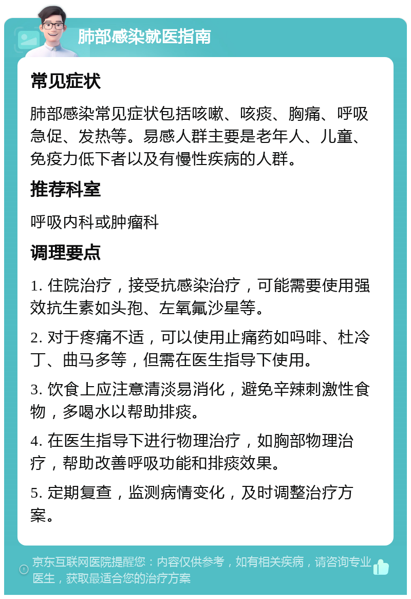 肺部感染就医指南 常见症状 肺部感染常见症状包括咳嗽、咳痰、胸痛、呼吸急促、发热等。易感人群主要是老年人、儿童、免疫力低下者以及有慢性疾病的人群。 推荐科室 呼吸内科或肿瘤科 调理要点 1. 住院治疗，接受抗感染治疗，可能需要使用强效抗生素如头孢、左氧氟沙星等。 2. 对于疼痛不适，可以使用止痛药如吗啡、杜冷丁、曲马多等，但需在医生指导下使用。 3. 饮食上应注意清淡易消化，避免辛辣刺激性食物，多喝水以帮助排痰。 4. 在医生指导下进行物理治疗，如胸部物理治疗，帮助改善呼吸功能和排痰效果。 5. 定期复查，监测病情变化，及时调整治疗方案。