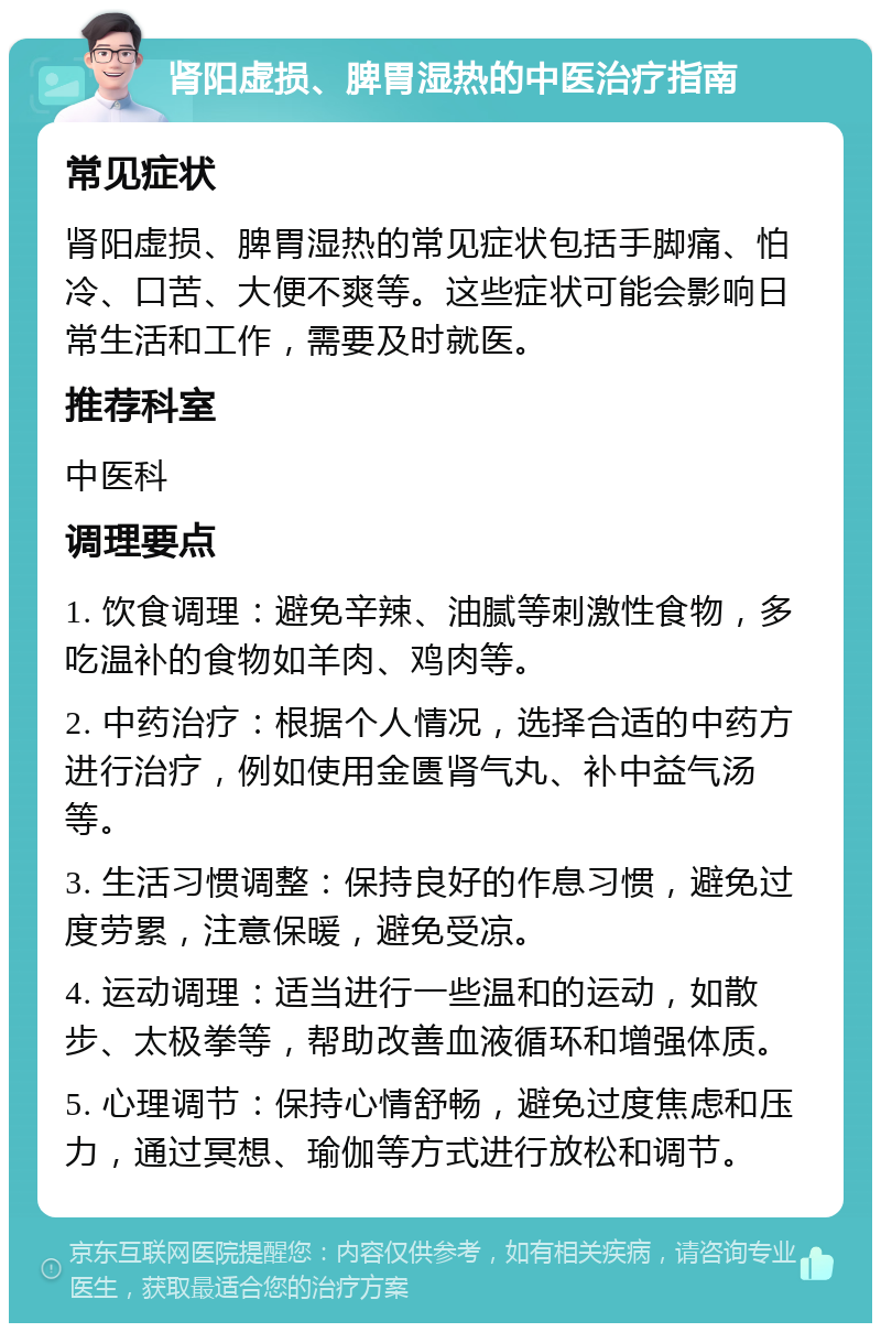 肾阳虚损、脾胃湿热的中医治疗指南 常见症状 肾阳虚损、脾胃湿热的常见症状包括手脚痛、怕冷、口苦、大便不爽等。这些症状可能会影响日常生活和工作，需要及时就医。 推荐科室 中医科 调理要点 1. 饮食调理：避免辛辣、油腻等刺激性食物，多吃温补的食物如羊肉、鸡肉等。 2. 中药治疗：根据个人情况，选择合适的中药方进行治疗，例如使用金匮肾气丸、补中益气汤等。 3. 生活习惯调整：保持良好的作息习惯，避免过度劳累，注意保暖，避免受凉。 4. 运动调理：适当进行一些温和的运动，如散步、太极拳等，帮助改善血液循环和增强体质。 5. 心理调节：保持心情舒畅，避免过度焦虑和压力，通过冥想、瑜伽等方式进行放松和调节。