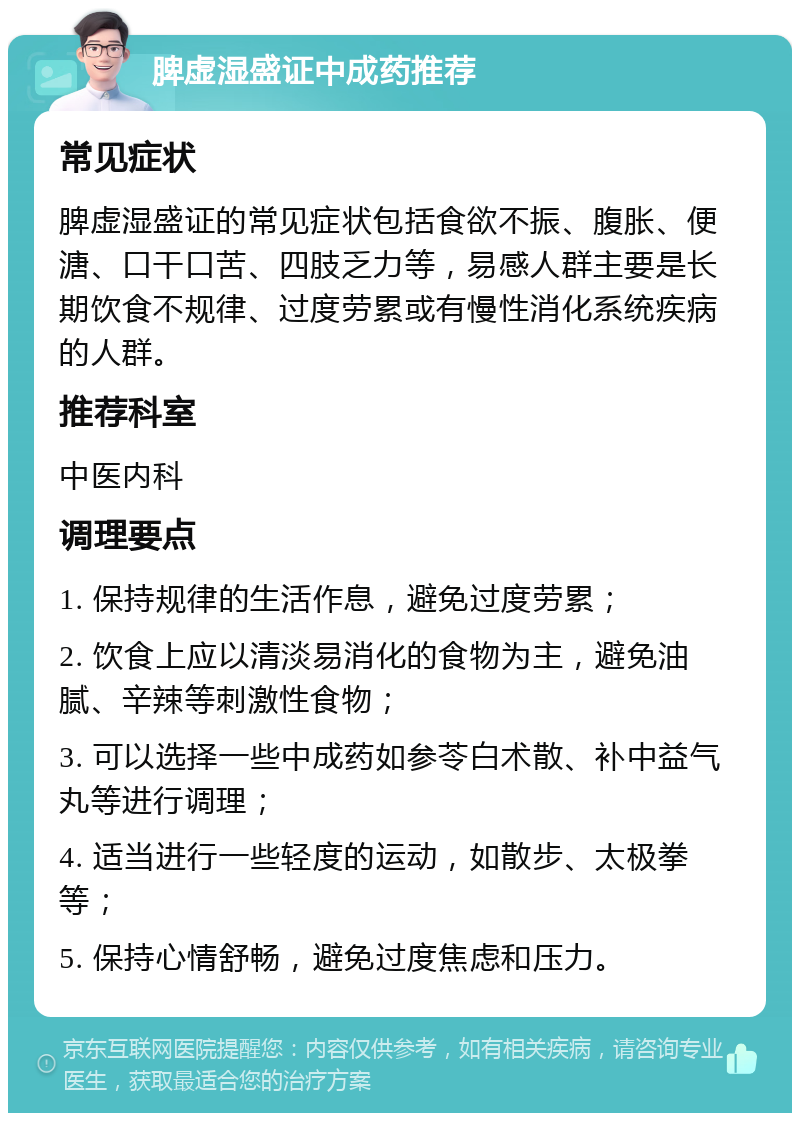 脾虚湿盛证中成药推荐 常见症状 脾虚湿盛证的常见症状包括食欲不振、腹胀、便溏、口干口苦、四肢乏力等，易感人群主要是长期饮食不规律、过度劳累或有慢性消化系统疾病的人群。 推荐科室 中医内科 调理要点 1. 保持规律的生活作息，避免过度劳累； 2. 饮食上应以清淡易消化的食物为主，避免油腻、辛辣等刺激性食物； 3. 可以选择一些中成药如参苓白术散、补中益气丸等进行调理； 4. 适当进行一些轻度的运动，如散步、太极拳等； 5. 保持心情舒畅，避免过度焦虑和压力。