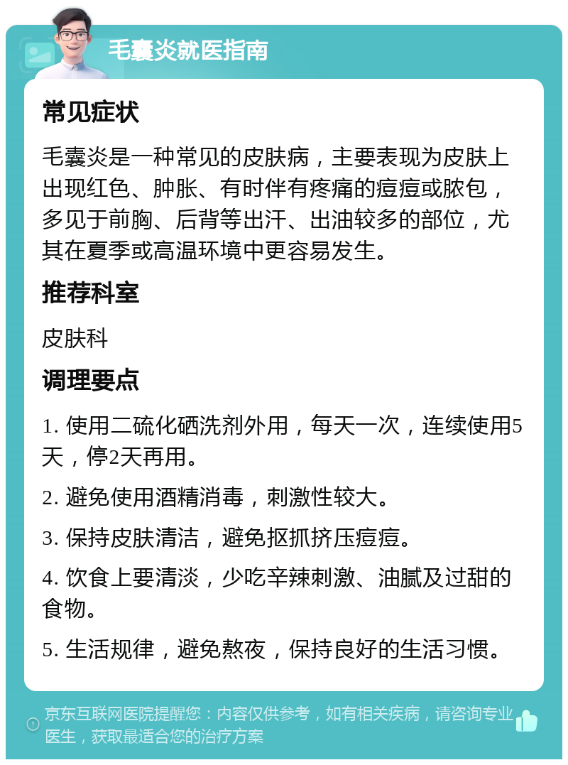 毛囊炎就医指南 常见症状 毛囊炎是一种常见的皮肤病，主要表现为皮肤上出现红色、肿胀、有时伴有疼痛的痘痘或脓包，多见于前胸、后背等出汗、出油较多的部位，尤其在夏季或高温环境中更容易发生。 推荐科室 皮肤科 调理要点 1. 使用二硫化硒洗剂外用，每天一次，连续使用5天，停2天再用。 2. 避免使用酒精消毒，刺激性较大。 3. 保持皮肤清洁，避免抠抓挤压痘痘。 4. 饮食上要清淡，少吃辛辣刺激、油腻及过甜的食物。 5. 生活规律，避免熬夜，保持良好的生活习惯。