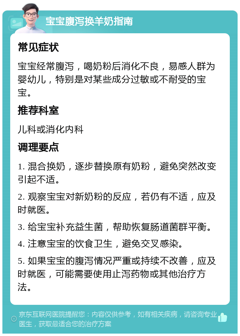 宝宝腹泻换羊奶指南 常见症状 宝宝经常腹泻，喝奶粉后消化不良，易感人群为婴幼儿，特别是对某些成分过敏或不耐受的宝宝。 推荐科室 儿科或消化内科 调理要点 1. 混合换奶，逐步替换原有奶粉，避免突然改变引起不适。 2. 观察宝宝对新奶粉的反应，若仍有不适，应及时就医。 3. 给宝宝补充益生菌，帮助恢复肠道菌群平衡。 4. 注意宝宝的饮食卫生，避免交叉感染。 5. 如果宝宝的腹泻情况严重或持续不改善，应及时就医，可能需要使用止泻药物或其他治疗方法。