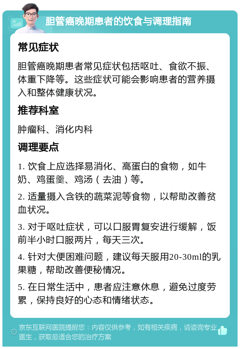 胆管癌晚期患者的饮食与调理指南 常见症状 胆管癌晚期患者常见症状包括呕吐、食欲不振、体重下降等。这些症状可能会影响患者的营养摄入和整体健康状况。 推荐科室 肿瘤科、消化内科 调理要点 1. 饮食上应选择易消化、高蛋白的食物，如牛奶、鸡蛋羹、鸡汤（去油）等。 2. 适量摄入含铁的蔬菜泥等食物，以帮助改善贫血状况。 3. 对于呕吐症状，可以口服胃复安进行缓解，饭前半小时口服两片，每天三次。 4. 针对大便困难问题，建议每天服用20-30ml的乳果糖，帮助改善便秘情况。 5. 在日常生活中，患者应注意休息，避免过度劳累，保持良好的心态和情绪状态。