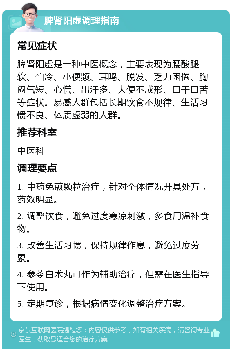 脾肾阳虚调理指南 常见症状 脾肾阳虚是一种中医概念，主要表现为腰酸腿软、怕冷、小便频、耳鸣、脱发、乏力困倦、胸闷气短、心慌、出汗多、大便不成形、口干口苦等症状。易感人群包括长期饮食不规律、生活习惯不良、体质虚弱的人群。 推荐科室 中医科 调理要点 1. 中药免煎颗粒治疗，针对个体情况开具处方，药效明显。 2. 调整饮食，避免过度寒凉刺激，多食用温补食物。 3. 改善生活习惯，保持规律作息，避免过度劳累。 4. 参苓白术丸可作为辅助治疗，但需在医生指导下使用。 5. 定期复诊，根据病情变化调整治疗方案。