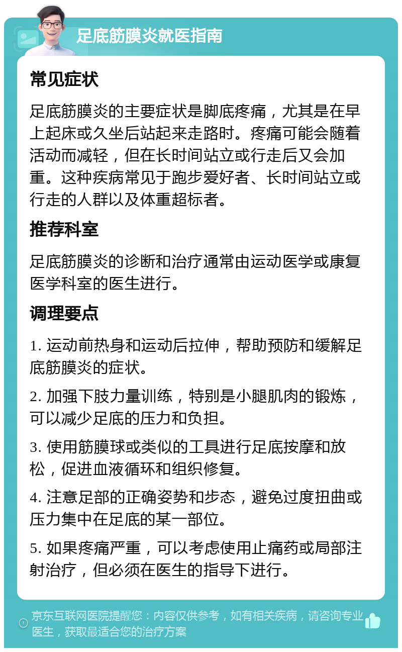 足底筋膜炎就医指南 常见症状 足底筋膜炎的主要症状是脚底疼痛，尤其是在早上起床或久坐后站起来走路时。疼痛可能会随着活动而减轻，但在长时间站立或行走后又会加重。这种疾病常见于跑步爱好者、长时间站立或行走的人群以及体重超标者。 推荐科室 足底筋膜炎的诊断和治疗通常由运动医学或康复医学科室的医生进行。 调理要点 1. 运动前热身和运动后拉伸，帮助预防和缓解足底筋膜炎的症状。 2. 加强下肢力量训练，特别是小腿肌肉的锻炼，可以减少足底的压力和负担。 3. 使用筋膜球或类似的工具进行足底按摩和放松，促进血液循环和组织修复。 4. 注意足部的正确姿势和步态，避免过度扭曲或压力集中在足底的某一部位。 5. 如果疼痛严重，可以考虑使用止痛药或局部注射治疗，但必须在医生的指导下进行。