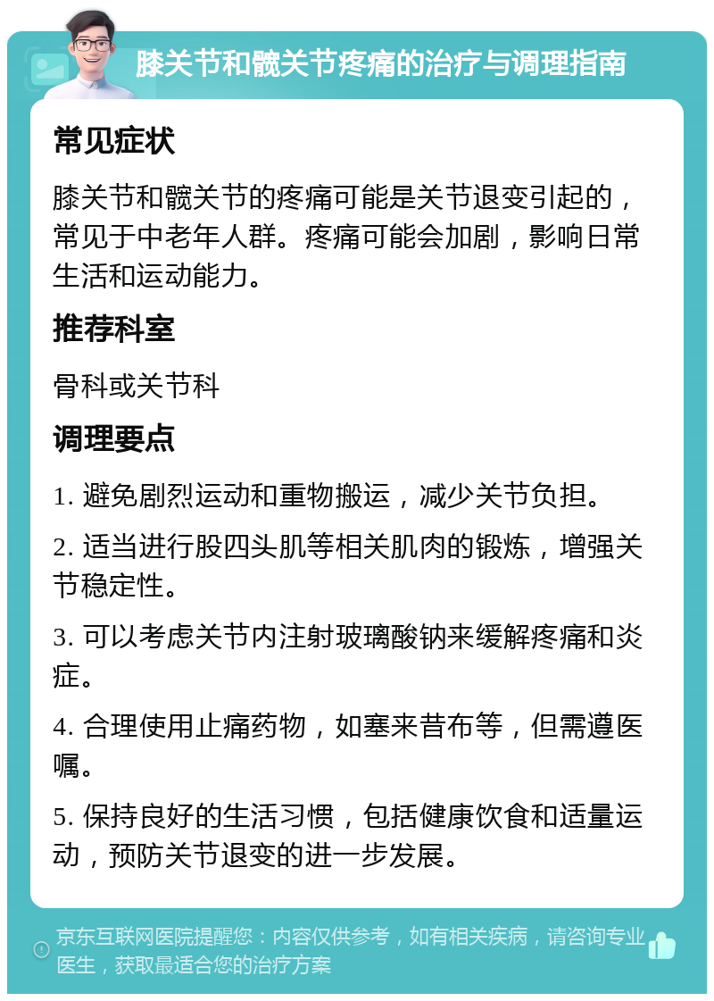 膝关节和髋关节疼痛的治疗与调理指南 常见症状 膝关节和髋关节的疼痛可能是关节退变引起的，常见于中老年人群。疼痛可能会加剧，影响日常生活和运动能力。 推荐科室 骨科或关节科 调理要点 1. 避免剧烈运动和重物搬运，减少关节负担。 2. 适当进行股四头肌等相关肌肉的锻炼，增强关节稳定性。 3. 可以考虑关节内注射玻璃酸钠来缓解疼痛和炎症。 4. 合理使用止痛药物，如塞来昔布等，但需遵医嘱。 5. 保持良好的生活习惯，包括健康饮食和适量运动，预防关节退变的进一步发展。