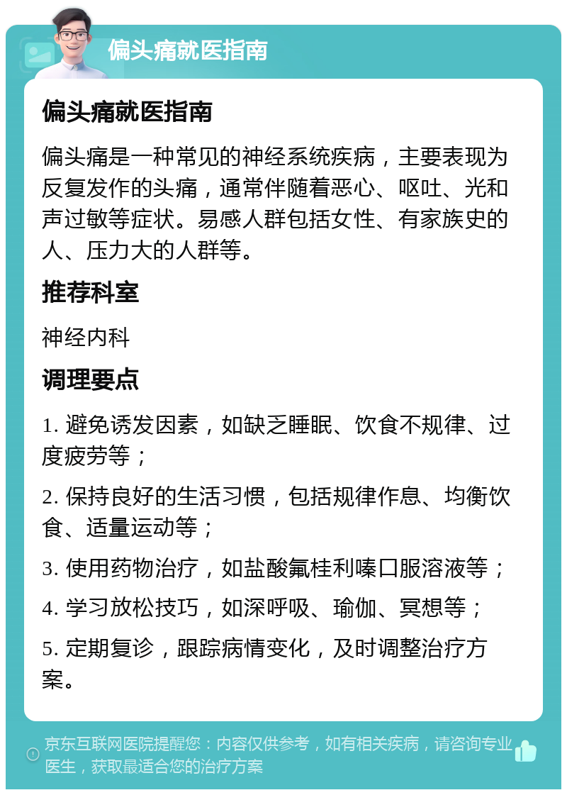 偏头痛就医指南 偏头痛就医指南 偏头痛是一种常见的神经系统疾病，主要表现为反复发作的头痛，通常伴随着恶心、呕吐、光和声过敏等症状。易感人群包括女性、有家族史的人、压力大的人群等。 推荐科室 神经内科 调理要点 1. 避免诱发因素，如缺乏睡眠、饮食不规律、过度疲劳等； 2. 保持良好的生活习惯，包括规律作息、均衡饮食、适量运动等； 3. 使用药物治疗，如盐酸氟桂利嗪口服溶液等； 4. 学习放松技巧，如深呼吸、瑜伽、冥想等； 5. 定期复诊，跟踪病情变化，及时调整治疗方案。