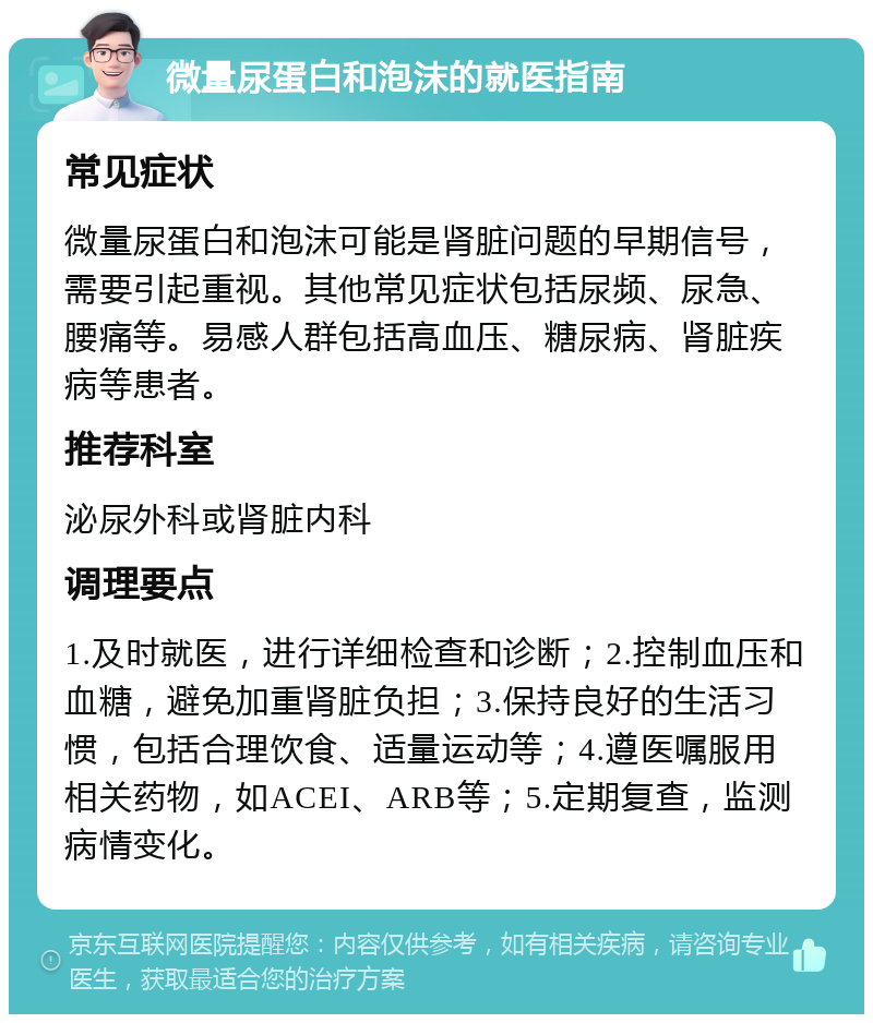 微量尿蛋白和泡沫的就医指南 常见症状 微量尿蛋白和泡沫可能是肾脏问题的早期信号，需要引起重视。其他常见症状包括尿频、尿急、腰痛等。易感人群包括高血压、糖尿病、肾脏疾病等患者。 推荐科室 泌尿外科或肾脏内科 调理要点 1.及时就医，进行详细检查和诊断；2.控制血压和血糖，避免加重肾脏负担；3.保持良好的生活习惯，包括合理饮食、适量运动等；4.遵医嘱服用相关药物，如ACEI、ARB等；5.定期复查，监测病情变化。