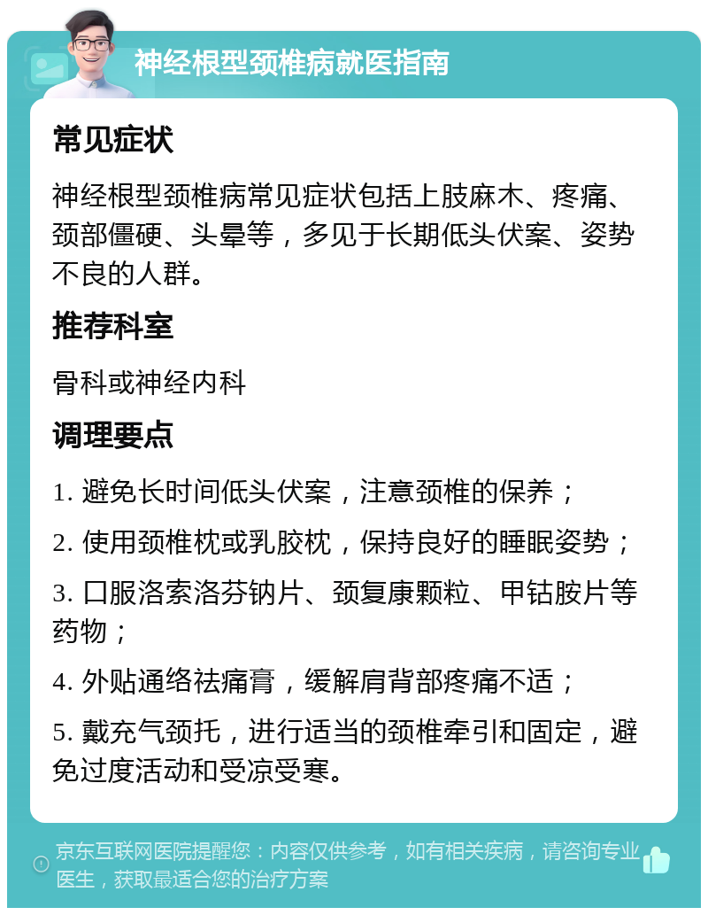 神经根型颈椎病就医指南 常见症状 神经根型颈椎病常见症状包括上肢麻木、疼痛、颈部僵硬、头晕等，多见于长期低头伏案、姿势不良的人群。 推荐科室 骨科或神经内科 调理要点 1. 避免长时间低头伏案，注意颈椎的保养； 2. 使用颈椎枕或乳胶枕，保持良好的睡眠姿势； 3. 口服洛索洛芬钠片、颈复康颗粒、甲钴胺片等药物； 4. 外贴通络祛痛膏，缓解肩背部疼痛不适； 5. 戴充气颈托，进行适当的颈椎牵引和固定，避免过度活动和受凉受寒。