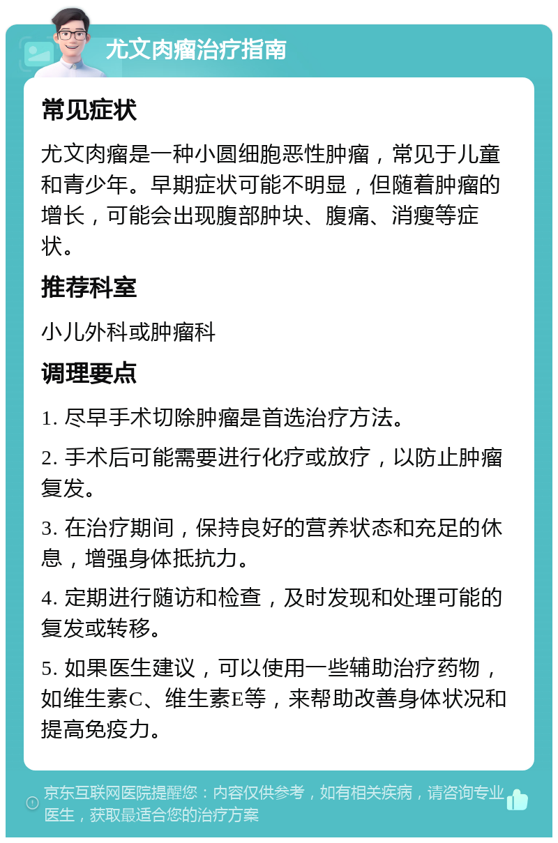 尤文肉瘤治疗指南 常见症状 尤文肉瘤是一种小圆细胞恶性肿瘤，常见于儿童和青少年。早期症状可能不明显，但随着肿瘤的增长，可能会出现腹部肿块、腹痛、消瘦等症状。 推荐科室 小儿外科或肿瘤科 调理要点 1. 尽早手术切除肿瘤是首选治疗方法。 2. 手术后可能需要进行化疗或放疗，以防止肿瘤复发。 3. 在治疗期间，保持良好的营养状态和充足的休息，增强身体抵抗力。 4. 定期进行随访和检查，及时发现和处理可能的复发或转移。 5. 如果医生建议，可以使用一些辅助治疗药物，如维生素C、维生素E等，来帮助改善身体状况和提高免疫力。