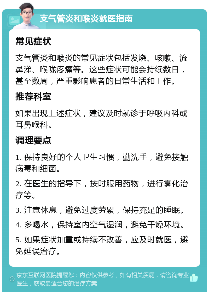 支气管炎和喉炎就医指南 常见症状 支气管炎和喉炎的常见症状包括发烧、咳嗽、流鼻涕、喉咙疼痛等。这些症状可能会持续数日，甚至数周，严重影响患者的日常生活和工作。 推荐科室 如果出现上述症状，建议及时就诊于呼吸内科或耳鼻喉科。 调理要点 1. 保持良好的个人卫生习惯，勤洗手，避免接触病毒和细菌。 2. 在医生的指导下，按时服用药物，进行雾化治疗等。 3. 注意休息，避免过度劳累，保持充足的睡眠。 4. 多喝水，保持室内空气湿润，避免干燥环境。 5. 如果症状加重或持续不改善，应及时就医，避免延误治疗。