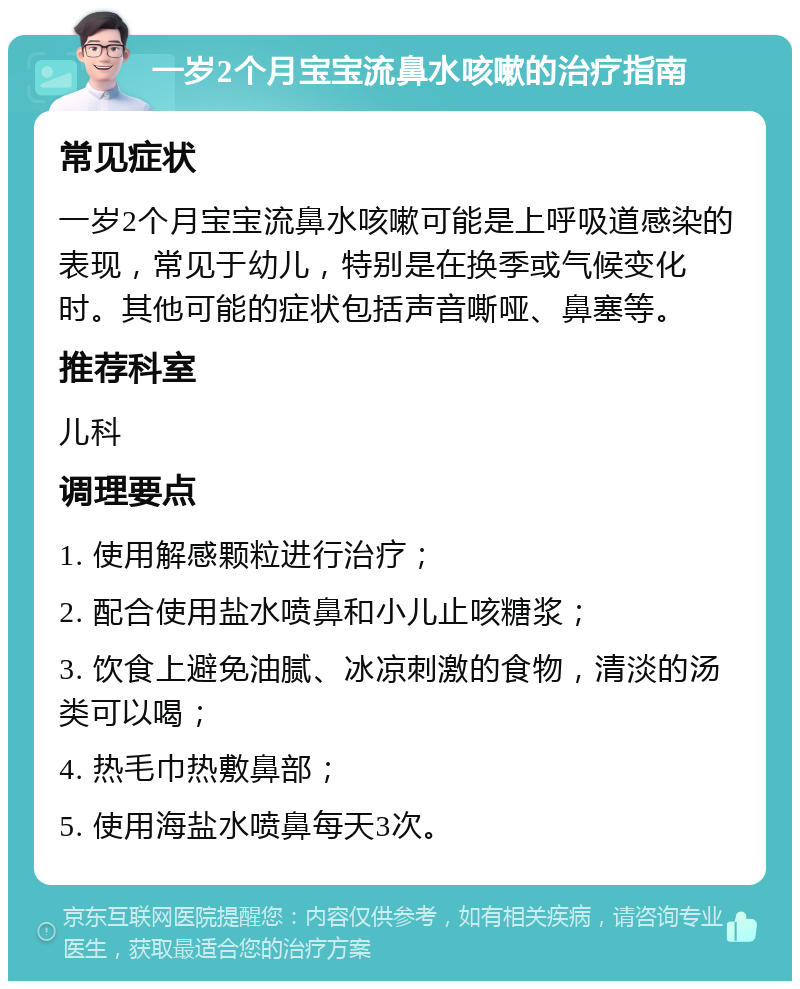 一岁2个月宝宝流鼻水咳嗽的治疗指南 常见症状 一岁2个月宝宝流鼻水咳嗽可能是上呼吸道感染的表现，常见于幼儿，特别是在换季或气候变化时。其他可能的症状包括声音嘶哑、鼻塞等。 推荐科室 儿科 调理要点 1. 使用解感颗粒进行治疗； 2. 配合使用盐水喷鼻和小儿止咳糖浆； 3. 饮食上避免油腻、冰凉刺激的食物，清淡的汤类可以喝； 4. 热毛巾热敷鼻部； 5. 使用海盐水喷鼻每天3次。