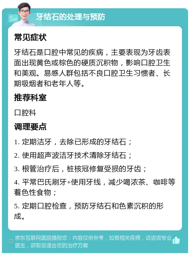 牙结石的处理与预防 常见症状 牙结石是口腔中常见的疾病，主要表现为牙齿表面出现黄色或棕色的硬质沉积物，影响口腔卫生和美观。易感人群包括不良口腔卫生习惯者、长期吸烟者和老年人等。 推荐科室 口腔科 调理要点 1. 定期洁牙，去除已形成的牙结石； 2. 使用超声波洁牙技术清除牙结石； 3. 根管治疗后，桩核冠修复受损的牙齿； 4. 平常巴氏刷牙+使用牙线，减少喝浓茶、咖啡等着色性食物； 5. 定期口腔检查，预防牙结石和色素沉积的形成。