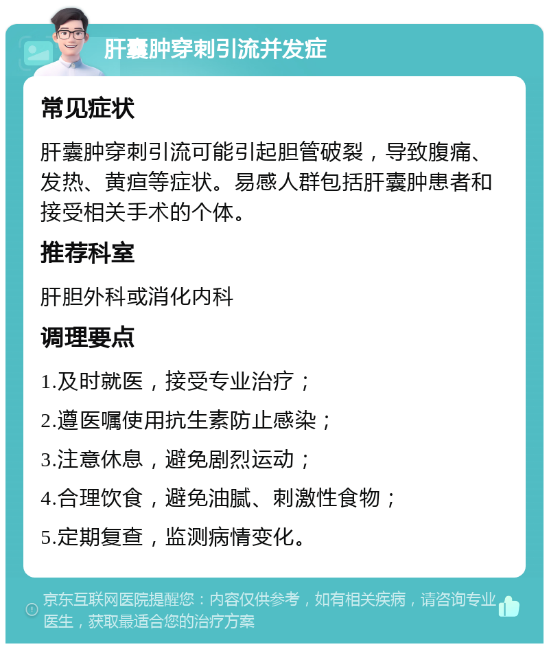 肝囊肿穿刺引流并发症 常见症状 肝囊肿穿刺引流可能引起胆管破裂，导致腹痛、发热、黄疸等症状。易感人群包括肝囊肿患者和接受相关手术的个体。 推荐科室 肝胆外科或消化内科 调理要点 1.及时就医，接受专业治疗； 2.遵医嘱使用抗生素防止感染； 3.注意休息，避免剧烈运动； 4.合理饮食，避免油腻、刺激性食物； 5.定期复查，监测病情变化。