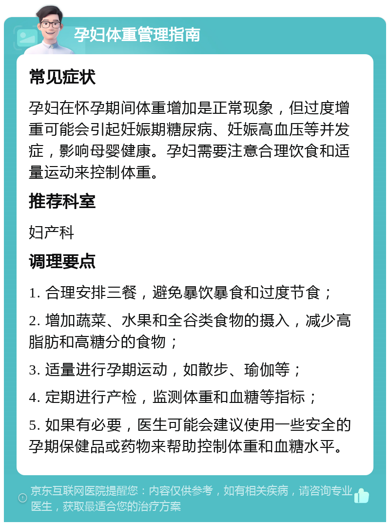 孕妇体重管理指南 常见症状 孕妇在怀孕期间体重增加是正常现象，但过度增重可能会引起妊娠期糖尿病、妊娠高血压等并发症，影响母婴健康。孕妇需要注意合理饮食和适量运动来控制体重。 推荐科室 妇产科 调理要点 1. 合理安排三餐，避免暴饮暴食和过度节食； 2. 增加蔬菜、水果和全谷类食物的摄入，减少高脂肪和高糖分的食物； 3. 适量进行孕期运动，如散步、瑜伽等； 4. 定期进行产检，监测体重和血糖等指标； 5. 如果有必要，医生可能会建议使用一些安全的孕期保健品或药物来帮助控制体重和血糖水平。