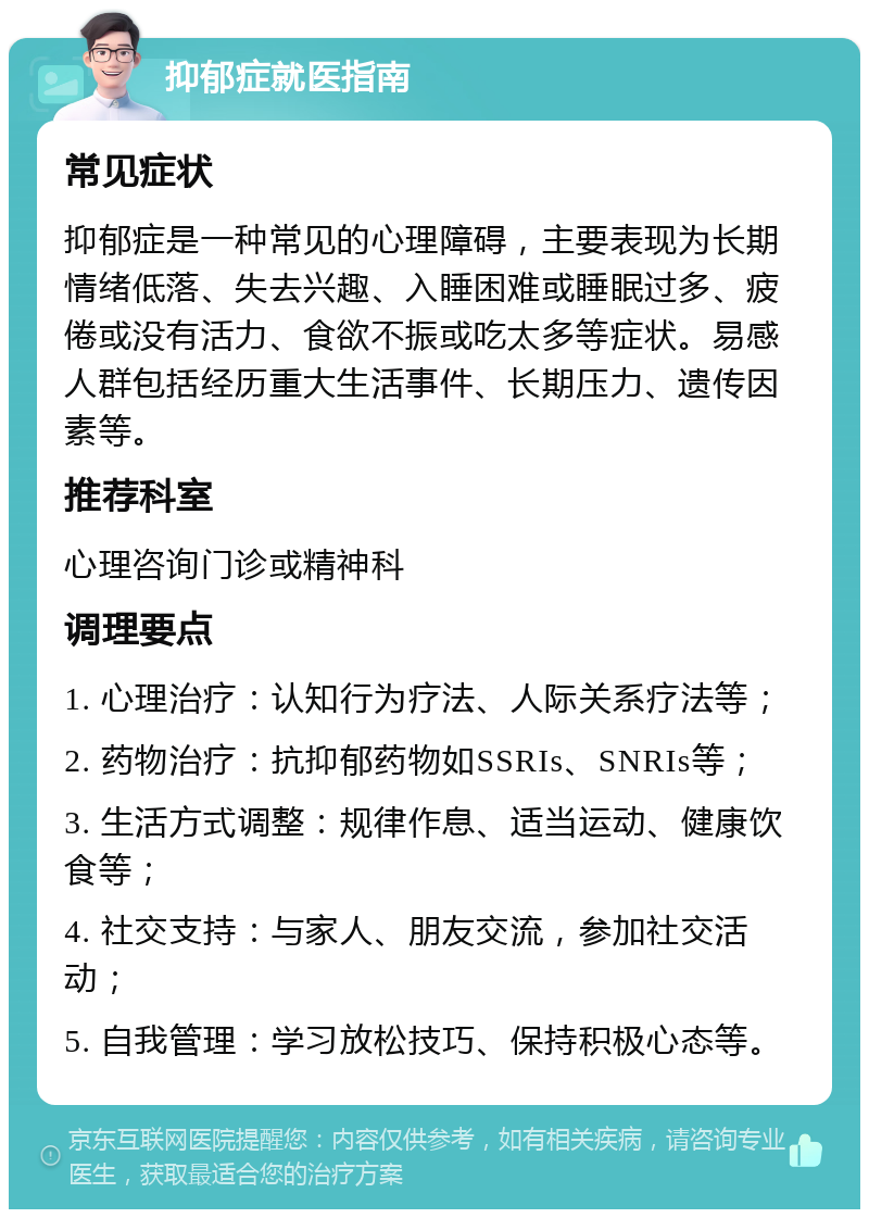 抑郁症就医指南 常见症状 抑郁症是一种常见的心理障碍，主要表现为长期情绪低落、失去兴趣、入睡困难或睡眠过多、疲倦或没有活力、食欲不振或吃太多等症状。易感人群包括经历重大生活事件、长期压力、遗传因素等。 推荐科室 心理咨询门诊或精神科 调理要点 1. 心理治疗：认知行为疗法、人际关系疗法等； 2. 药物治疗：抗抑郁药物如SSRIs、SNRIs等； 3. 生活方式调整：规律作息、适当运动、健康饮食等； 4. 社交支持：与家人、朋友交流，参加社交活动； 5. 自我管理：学习放松技巧、保持积极心态等。