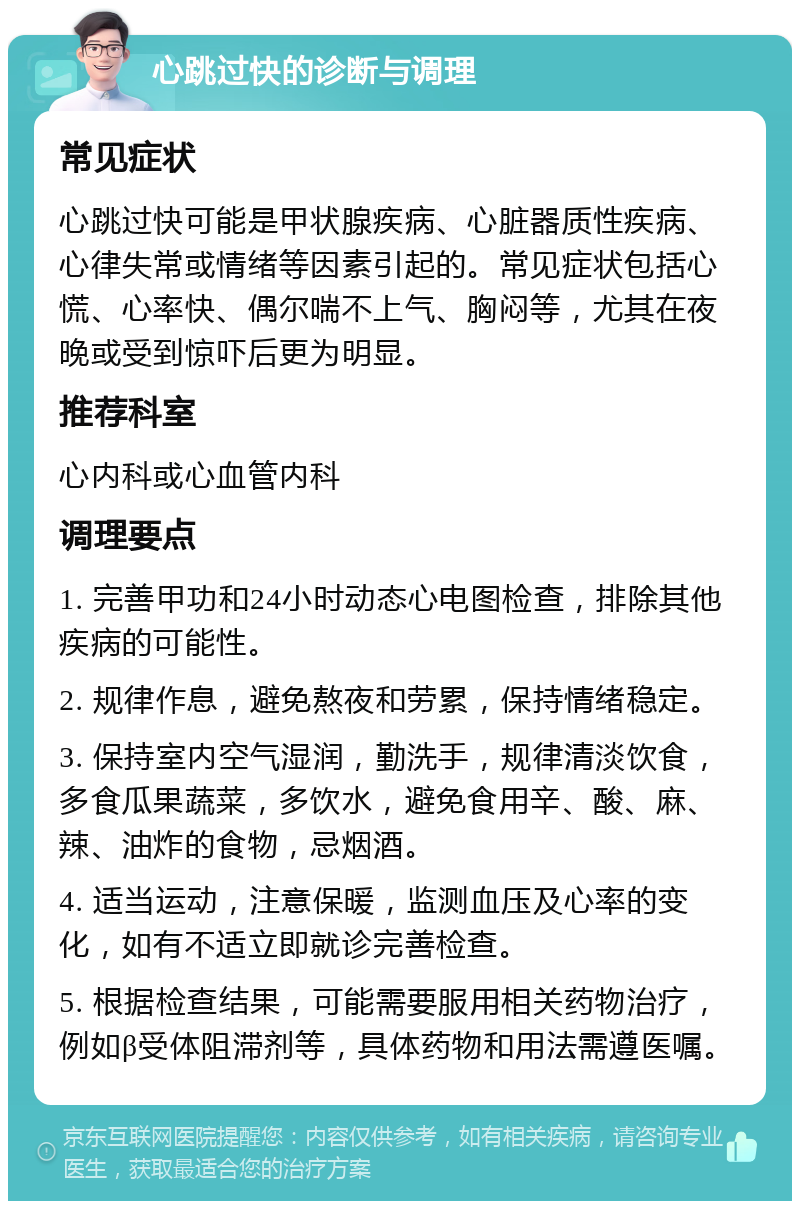 心跳过快的诊断与调理 常见症状 心跳过快可能是甲状腺疾病、心脏器质性疾病、心律失常或情绪等因素引起的。常见症状包括心慌、心率快、偶尔喘不上气、胸闷等，尤其在夜晚或受到惊吓后更为明显。 推荐科室 心内科或心血管内科 调理要点 1. 完善甲功和24小时动态心电图检查，排除其他疾病的可能性。 2. 规律作息，避免熬夜和劳累，保持情绪稳定。 3. 保持室内空气湿润，勤洗手，规律清淡饮食，多食瓜果蔬菜，多饮水，避免食用辛、酸、麻、辣、油炸的食物，忌烟酒。 4. 适当运动，注意保暖，监测血压及心率的变化，如有不适立即就诊完善检查。 5. 根据检查结果，可能需要服用相关药物治疗，例如β受体阻滞剂等，具体药物和用法需遵医嘱。