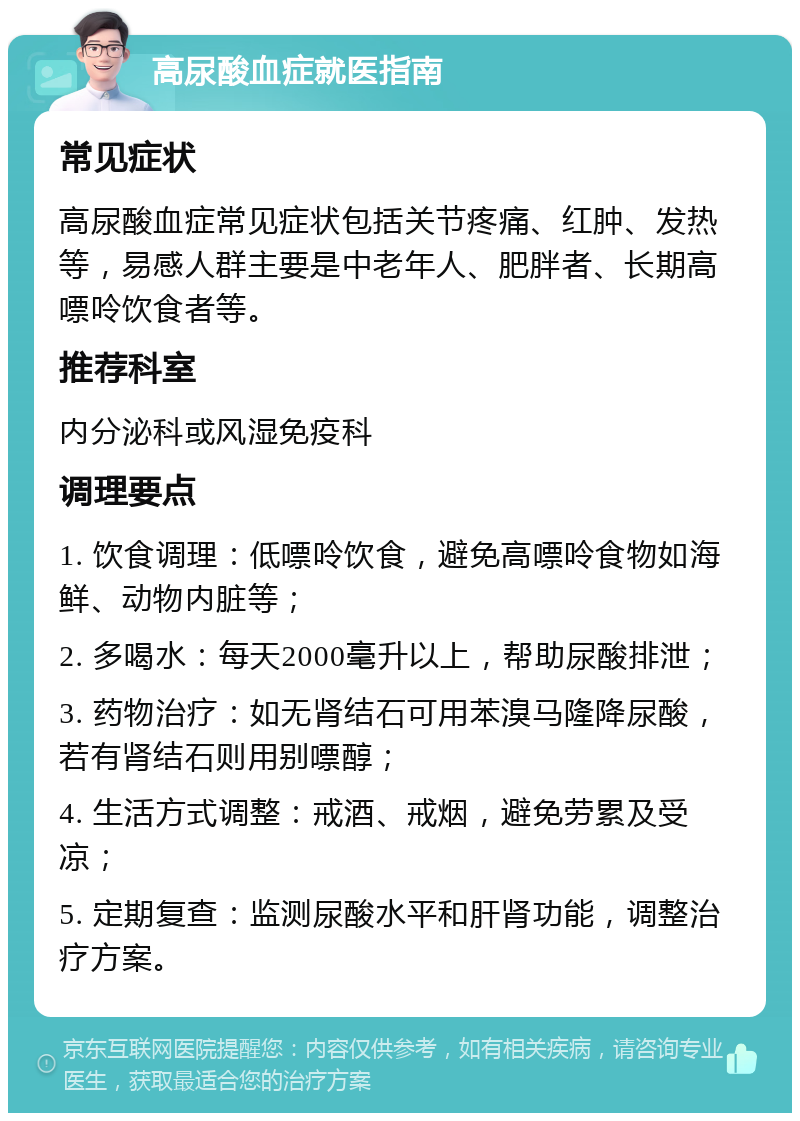 高尿酸血症就医指南 常见症状 高尿酸血症常见症状包括关节疼痛、红肿、发热等，易感人群主要是中老年人、肥胖者、长期高嘌呤饮食者等。 推荐科室 内分泌科或风湿免疫科 调理要点 1. 饮食调理：低嘌呤饮食，避免高嘌呤食物如海鲜、动物内脏等； 2. 多喝水：每天2000毫升以上，帮助尿酸排泄； 3. 药物治疗：如无肾结石可用苯溴马隆降尿酸，若有肾结石则用别嘌醇； 4. 生活方式调整：戒酒、戒烟，避免劳累及受凉； 5. 定期复查：监测尿酸水平和肝肾功能，调整治疗方案。