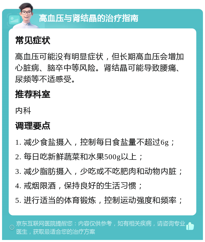 高血压与肾结晶的治疗指南 常见症状 高血压可能没有明显症状，但长期高血压会增加心脏病、脑卒中等风险。肾结晶可能导致腰痛、尿频等不适感受。 推荐科室 内科 调理要点 1. 减少食盐摄入，控制每日食盐量不超过6g； 2. 每日吃新鲜蔬菜和水果500g以上； 3. 减少脂肪摄入，少吃或不吃肥肉和动物内脏； 4. 戒烟限酒，保持良好的生活习惯； 5. 进行适当的体育锻炼，控制运动强度和频率；