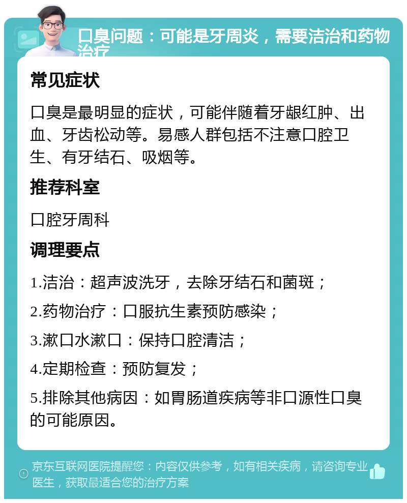 口臭问题：可能是牙周炎，需要洁治和药物治疗 常见症状 口臭是最明显的症状，可能伴随着牙龈红肿、出血、牙齿松动等。易感人群包括不注意口腔卫生、有牙结石、吸烟等。 推荐科室 口腔牙周科 调理要点 1.洁治：超声波洗牙，去除牙结石和菌斑； 2.药物治疗：口服抗生素预防感染； 3.漱口水漱口：保持口腔清洁； 4.定期检查：预防复发； 5.排除其他病因：如胃肠道疾病等非口源性口臭的可能原因。