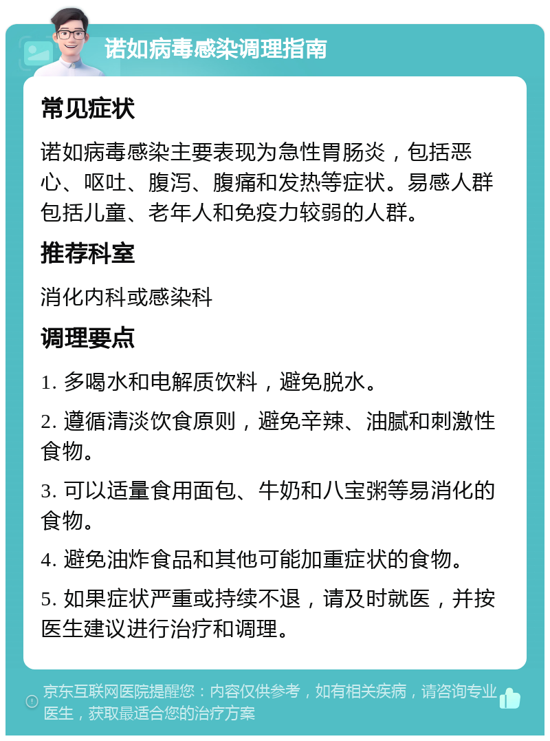 诺如病毒感染调理指南 常见症状 诺如病毒感染主要表现为急性胃肠炎，包括恶心、呕吐、腹泻、腹痛和发热等症状。易感人群包括儿童、老年人和免疫力较弱的人群。 推荐科室 消化内科或感染科 调理要点 1. 多喝水和电解质饮料，避免脱水。 2. 遵循清淡饮食原则，避免辛辣、油腻和刺激性食物。 3. 可以适量食用面包、牛奶和八宝粥等易消化的食物。 4. 避免油炸食品和其他可能加重症状的食物。 5. 如果症状严重或持续不退，请及时就医，并按医生建议进行治疗和调理。