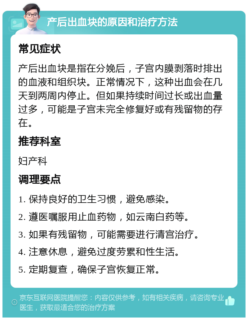 产后出血块的原因和治疗方法 常见症状 产后出血块是指在分娩后，子宫内膜剥落时排出的血液和组织块。正常情况下，这种出血会在几天到两周内停止。但如果持续时间过长或出血量过多，可能是子宫未完全修复好或有残留物的存在。 推荐科室 妇产科 调理要点 1. 保持良好的卫生习惯，避免感染。 2. 遵医嘱服用止血药物，如云南白药等。 3. 如果有残留物，可能需要进行清宫治疗。 4. 注意休息，避免过度劳累和性生活。 5. 定期复查，确保子宫恢复正常。