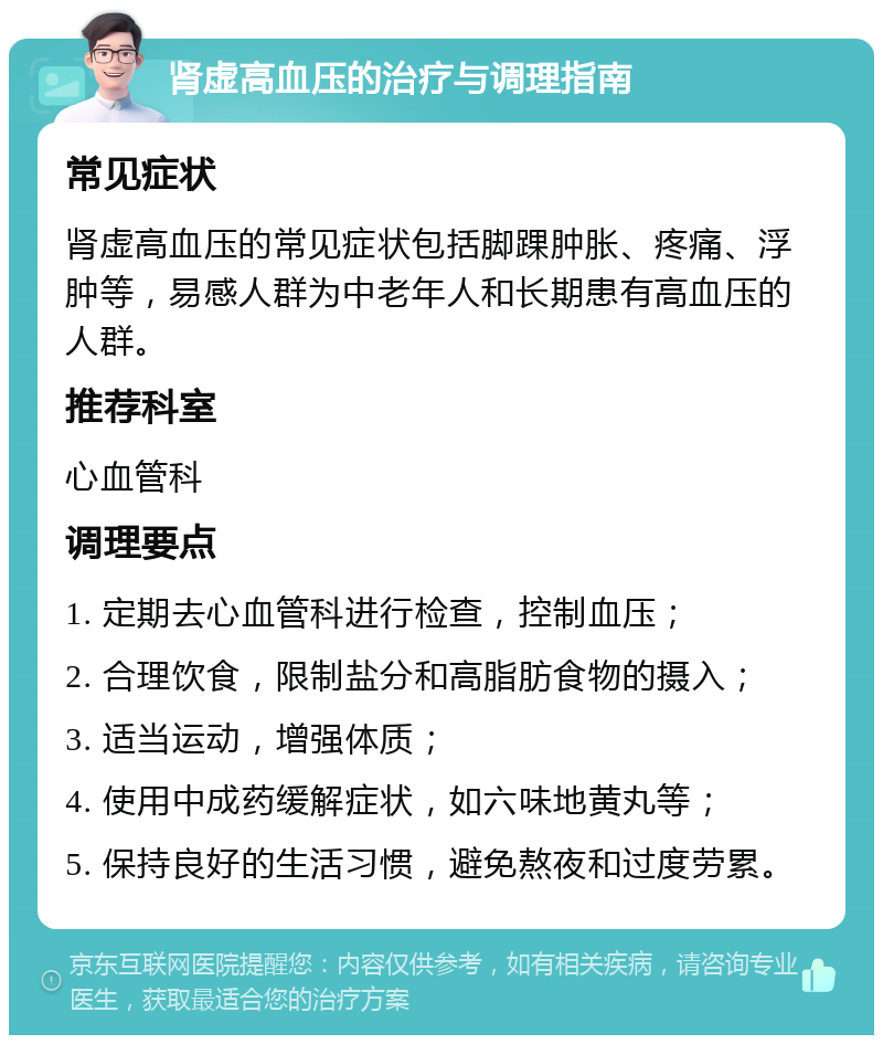 肾虚高血压的治疗与调理指南 常见症状 肾虚高血压的常见症状包括脚踝肿胀、疼痛、浮肿等，易感人群为中老年人和长期患有高血压的人群。 推荐科室 心血管科 调理要点 1. 定期去心血管科进行检查，控制血压； 2. 合理饮食，限制盐分和高脂肪食物的摄入； 3. 适当运动，增强体质； 4. 使用中成药缓解症状，如六味地黄丸等； 5. 保持良好的生活习惯，避免熬夜和过度劳累。