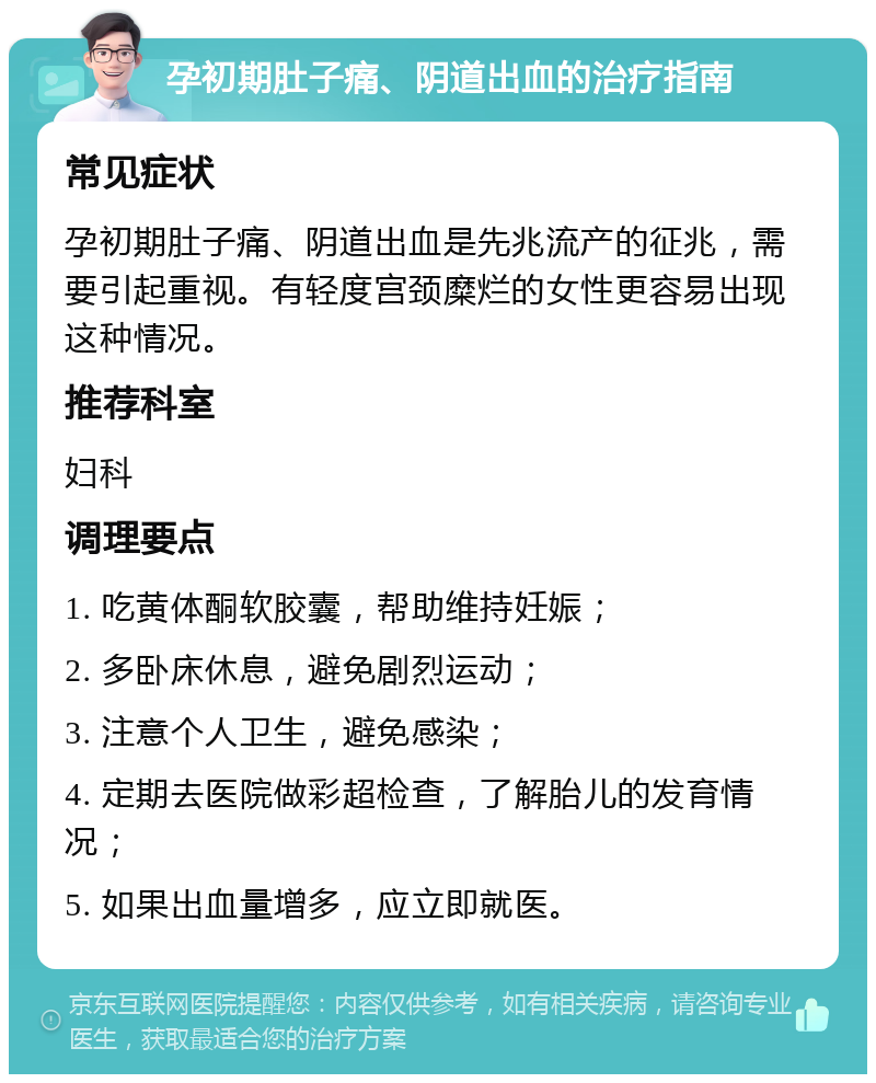 孕初期肚子痛、阴道出血的治疗指南 常见症状 孕初期肚子痛、阴道出血是先兆流产的征兆，需要引起重视。有轻度宫颈糜烂的女性更容易出现这种情况。 推荐科室 妇科 调理要点 1. 吃黄体酮软胶囊，帮助维持妊娠； 2. 多卧床休息，避免剧烈运动； 3. 注意个人卫生，避免感染； 4. 定期去医院做彩超检查，了解胎儿的发育情况； 5. 如果出血量增多，应立即就医。