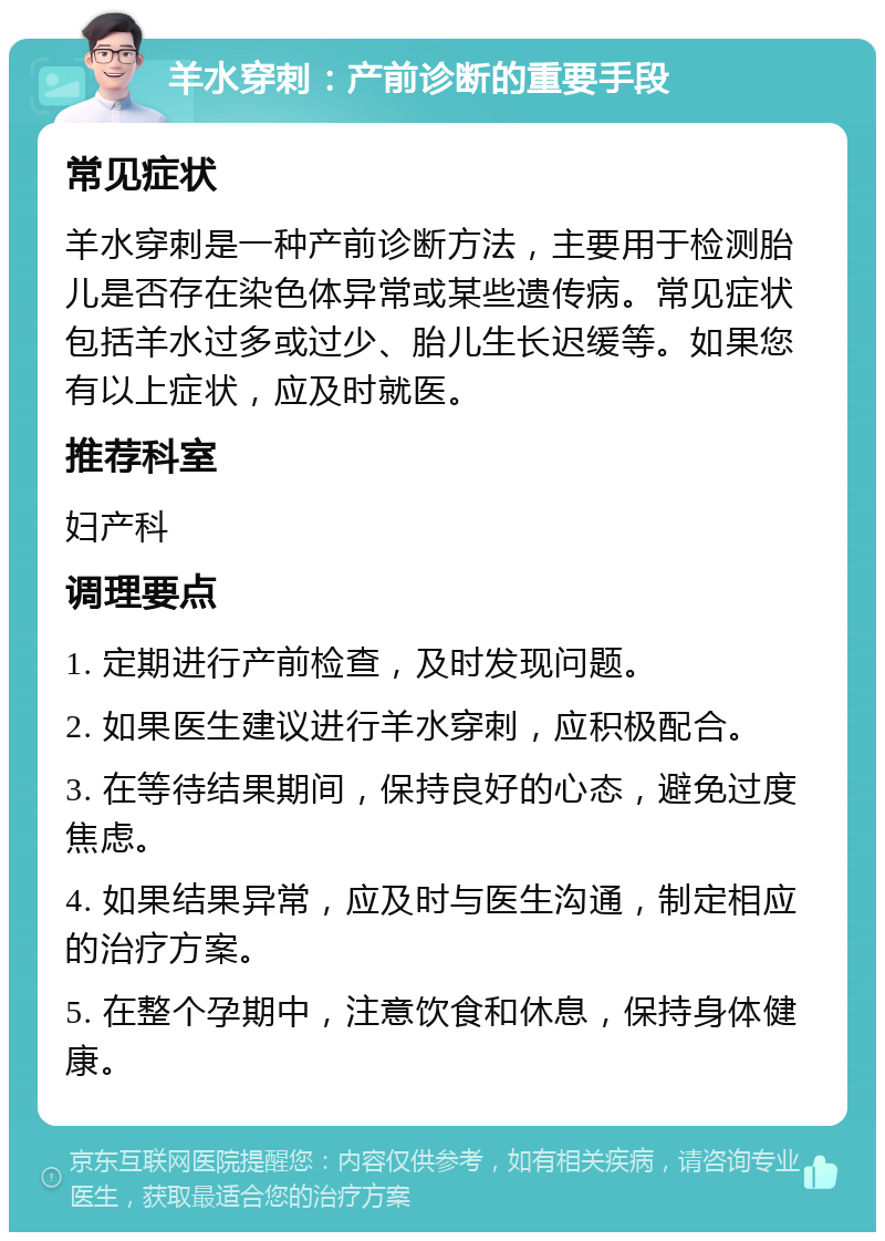 羊水穿刺：产前诊断的重要手段 常见症状 羊水穿刺是一种产前诊断方法，主要用于检测胎儿是否存在染色体异常或某些遗传病。常见症状包括羊水过多或过少、胎儿生长迟缓等。如果您有以上症状，应及时就医。 推荐科室 妇产科 调理要点 1. 定期进行产前检查，及时发现问题。 2. 如果医生建议进行羊水穿刺，应积极配合。 3. 在等待结果期间，保持良好的心态，避免过度焦虑。 4. 如果结果异常，应及时与医生沟通，制定相应的治疗方案。 5. 在整个孕期中，注意饮食和休息，保持身体健康。