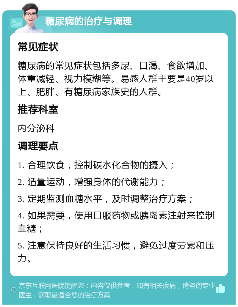 糖尿病的治疗与调理 常见症状 糖尿病的常见症状包括多尿、口渴、食欲增加、体重减轻、视力模糊等。易感人群主要是40岁以上、肥胖、有糖尿病家族史的人群。 推荐科室 内分泌科 调理要点 1. 合理饮食，控制碳水化合物的摄入； 2. 适量运动，增强身体的代谢能力； 3. 定期监测血糖水平，及时调整治疗方案； 4. 如果需要，使用口服药物或胰岛素注射来控制血糖； 5. 注意保持良好的生活习惯，避免过度劳累和压力。