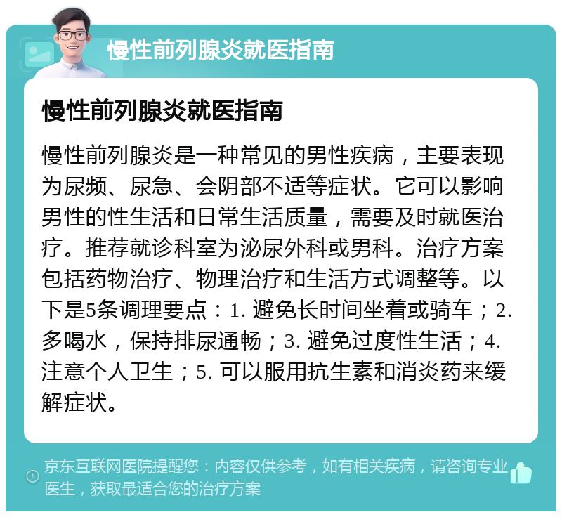 慢性前列腺炎就医指南 慢性前列腺炎就医指南 慢性前列腺炎是一种常见的男性疾病，主要表现为尿频、尿急、会阴部不适等症状。它可以影响男性的性生活和日常生活质量，需要及时就医治疗。推荐就诊科室为泌尿外科或男科。治疗方案包括药物治疗、物理治疗和生活方式调整等。以下是5条调理要点：1. 避免长时间坐着或骑车；2. 多喝水，保持排尿通畅；3. 避免过度性生活；4. 注意个人卫生；5. 可以服用抗生素和消炎药来缓解症状。