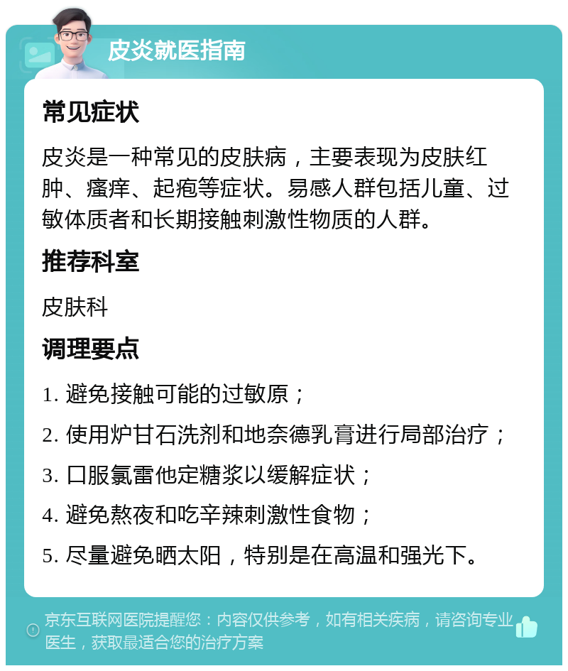 皮炎就医指南 常见症状 皮炎是一种常见的皮肤病，主要表现为皮肤红肿、瘙痒、起疱等症状。易感人群包括儿童、过敏体质者和长期接触刺激性物质的人群。 推荐科室 皮肤科 调理要点 1. 避免接触可能的过敏原； 2. 使用炉甘石洗剂和地奈德乳膏进行局部治疗； 3. 口服氯雷他定糖浆以缓解症状； 4. 避免熬夜和吃辛辣刺激性食物； 5. 尽量避免晒太阳，特别是在高温和强光下。